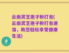 云南灵芝孢子粉打包(云南灵芝孢子粉打包速溶，助您轻松享受健康生活)