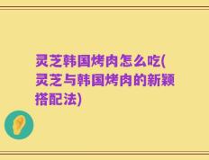 灵芝韩国烤肉怎么吃(灵芝与韩国烤肉的新颖搭配法)