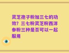 灵芝孢子粉加三七的功效？三七粉灵芝粉西洋参粉三种是否可以一起服用