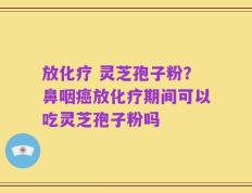 放化疗 灵芝孢子粉？鼻咽癌放化疗期间可以吃灵芝孢子粉吗