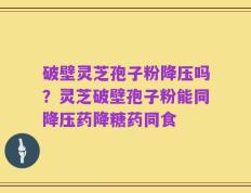 破壁灵芝孢子粉降压吗？灵芝破壁孢子粉能同降压药降糖药同食