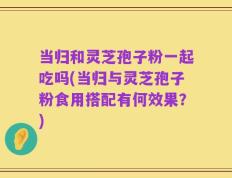 当归和灵芝孢子粉一起吃吗(当归与灵芝孢子粉食用搭配有何效果？)