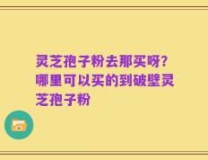 灵芝孢子粉去那买呀？哪里可以买的到破壁灵芝孢子粉