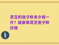 灵芝的孢子粉多少钱一斤？纽崔莱灵芝孢子粉价格