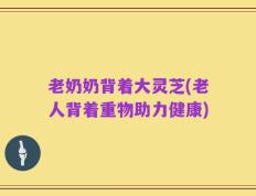 老奶奶背着大灵芝(老人背着重物助力健康)