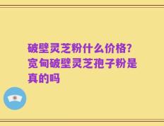 破壁灵芝粉什么价格？宽甸破壁灵芝孢子粉是真的吗