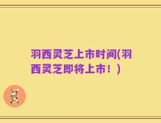 羽西灵芝上市时间(羽西灵芝即将上市！)