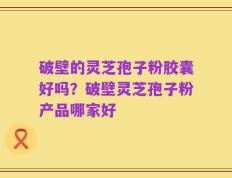 破壁的灵芝孢子粉胶囊好吗？破壁灵芝孢子粉产品哪家好
