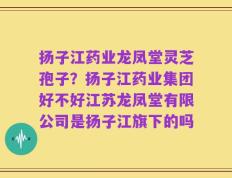 扬子江药业龙凤堂灵芝孢子？扬子江药业集团好不好江苏龙凤堂有限公司是扬子江旗下的吗