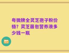 粤微牌全灵芝孢子粉价格？灵芝菌包营养液多少钱一瓶