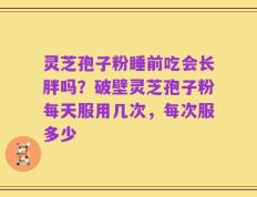 灵芝孢子粉睡前吃会长胖吗？破壁灵芝孢子粉每天服用几次，每次服多少