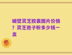 破壁灵芝胶囊图片价格？灵芝孢子粉多少钱一盒