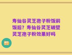 寿仙谷灵芝孢子粉饭前饭后？寿仙谷灵芝破壁灵芝孢子粉效果好吗