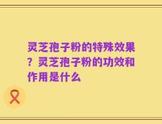 灵芝孢子粉的特殊效果？灵芝孢子粉的功效和作用是什么