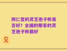 同仁堂的灵芝孢子粉是否好？全国的那家的灵芝孢子粉最好