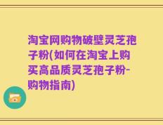 淘宝网购物破壁灵芝孢子粉(如何在淘宝上购买高品质灵芝孢子粉-购物指南)