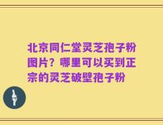 北京同仁堂灵芝孢子粉图片？哪里可以买到正宗的灵芝破壁孢子粉