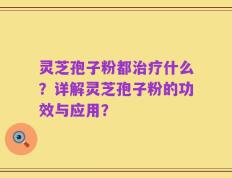 灵芝孢子粉都治疗什么？详解灵芝孢子粉的功效与应用？