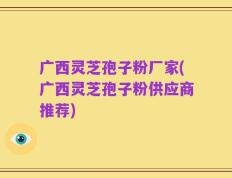 广西灵芝孢子粉厂家(广西灵芝孢子粉供应商推荐)