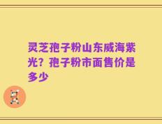 灵芝孢子粉山东威海紫光？孢子粉市面售价是多少