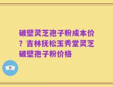 破壁灵芝孢子粉成本价？吉林抚松玉秀堂灵芝破壁孢子粉价格
