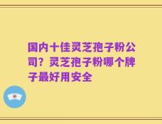 国内十佳灵芝孢子粉公司？灵芝孢子粉哪个牌子最好用安全