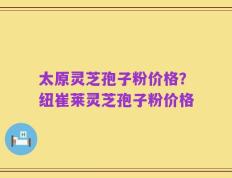太原灵芝孢子粉价格？纽崔莱灵芝孢子粉价格