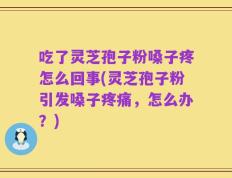 吃了灵芝孢子粉嗓子疼怎么回事(灵芝孢子粉引发嗓子疼痛，怎么办？)