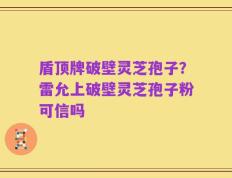 盾顶牌破壁灵芝孢子？雷允上破壁灵芝孢子粉可信吗
