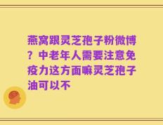 燕窝跟灵芝孢子粉微博？中老年人需要注意免疫力这方面嘛灵芝孢子油可以不