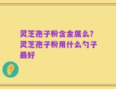 灵芝孢子粉含金属么？灵芝孢子粉用什么勺子最好