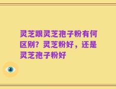 灵芝跟灵芝孢子粉有何区别？灵芝粉好，还是灵芝孢子粉好