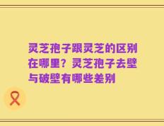 灵芝孢子跟灵芝的区别在哪里？灵芝孢子去壁与破壁有哪些差别