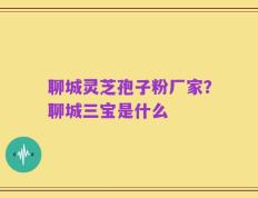 聊城灵芝孢子粉厂家？聊城三宝是什么