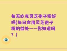 每天吃克灵芝孢子粉好吗(每日食用灵芝孢子粉的益处——你知道吗？)