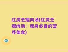 红灵芝瘦肉汤(红灵芝瘦肉汤：瘦身必备的营养美食)