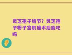 灵芝孢子结节？灵芝孢子粉子宫肌瘤术后能吃吗