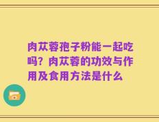 肉苁蓉孢子粉能一起吃吗？肉苁蓉的功效与作用及食用方法是什么