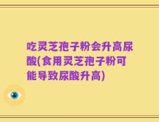 吃灵芝孢子粉会升高尿酸(食用灵芝孢子粉可能导致尿酸升高)