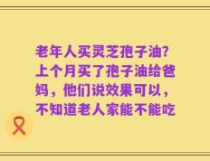 老年人买灵芝孢子油？上个月买了孢子油给爸妈，他们说效果可以，不知道老人家能不能吃