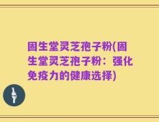 固生堂灵芝孢子粉(固生堂灵芝孢子粉：强化免疫力的健康选择)
