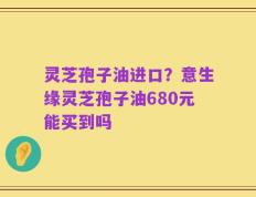 灵芝孢子油进口？意生缘灵芝孢子油680元能买到吗