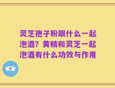 灵芝孢子粉跟什么一起泡酒？黄精和灵芝一起泡酒有什么功效与作用