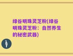绿谷明珠灵芝粉(绿谷明珠灵芝粉：自然养生的秘密武器)