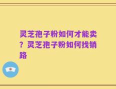 灵芝孢子粉如何才能卖？灵芝孢子粉如何找销路