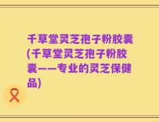千草堂灵芝孢子粉胶囊(千草堂灵芝孢子粉胶囊——专业的灵芝保健品)