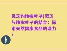 灵芝钩辣椒叶子(灵芝与辣椒叶子的结合：探索天然健康食品的潜力)