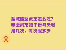 盐城破壁灵芝怎么吃？破壁灵芝孢子粉每天服用几次，每次服多少