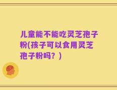 儿童能不能吃灵芝孢子粉(孩子可以食用灵芝孢子粉吗？)