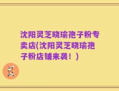 沈阳灵芝晓瑜孢子粉专卖店(沈阳灵芝晓瑜孢子粉店铺来袭！)